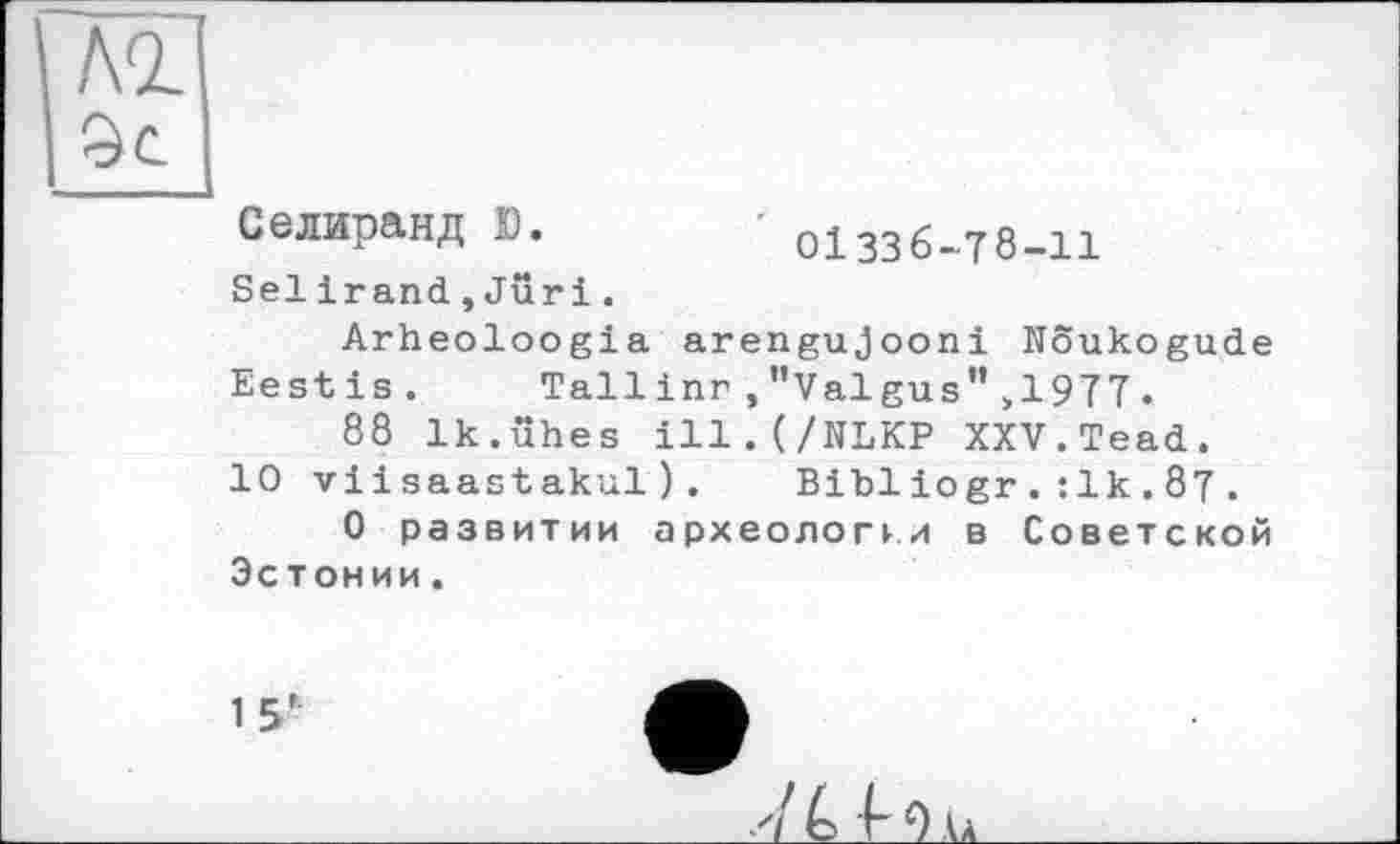 ﻿АО. 9с
Селиранд Ю.
Sei і гand,Juri.
01336-78-11
Arheoloogia arengujooni Noukogude Eestis. Tallinr,"Valgus">1977.
88 Ik.ühes ill.(/NLKP XXV.Tead.
10 viisaastakul). Bibliogr.:1k.87 .
О развитии археологи в Советской Эстонии.
15'
